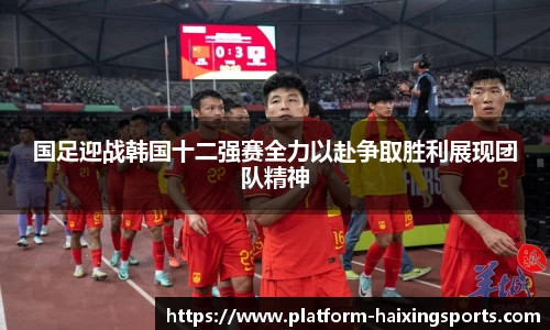 国足迎战韩国十二强赛全力以赴争取胜利展现团队精神