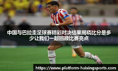 中国与巴拉圭足球赛精彩对决结果揭晓比分是多少让我们一起回顾比赛亮点