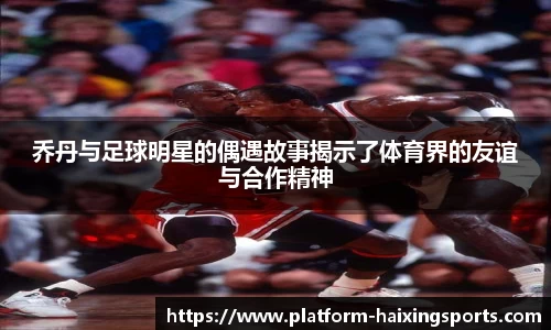 乔丹与足球明星的偶遇故事揭示了体育界的友谊与合作精神